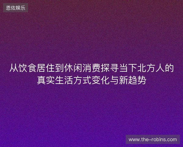 从饮食居住到休闲消费探寻当下北方人的真实生活方式变化与新趋势