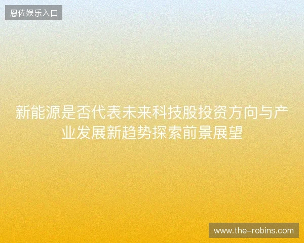 新能源是否代表未来科技股投资方向与产业发展新趋势探索前景展望 新能源是否代表未来科技股投资方向与产业发展新趋势探索前景展望