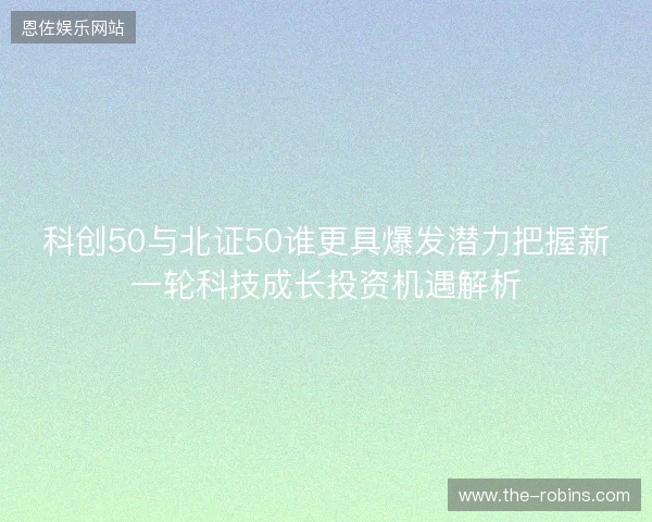 科创50与北证50谁更具爆发潜力把握新一轮科技成长投资机遇解析