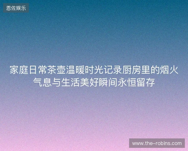 家庭日常茶壶温暖时光记录厨房里的烟火气息与生活美好瞬间永恒留存 家庭日常茶壶温暖时光记录厨房里的烟火气息与生活美好瞬间永恒留存